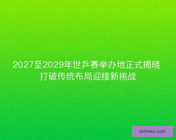 2027至2029年世乒赛举办地正式揭晓 打破传统布局迎接新挑战