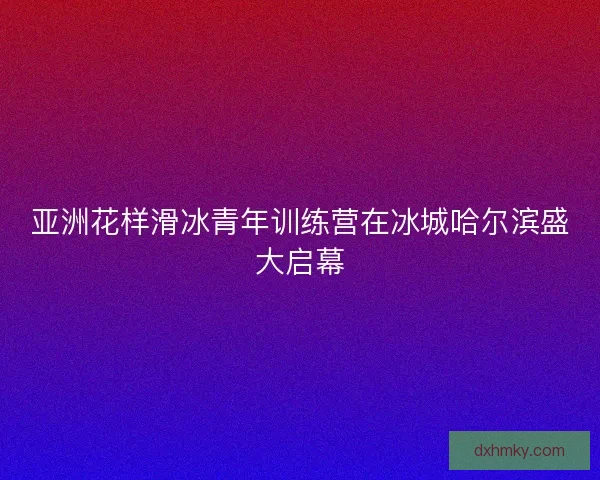 亚洲花样滑冰青年训练营在冰城哈尔滨盛大启幕