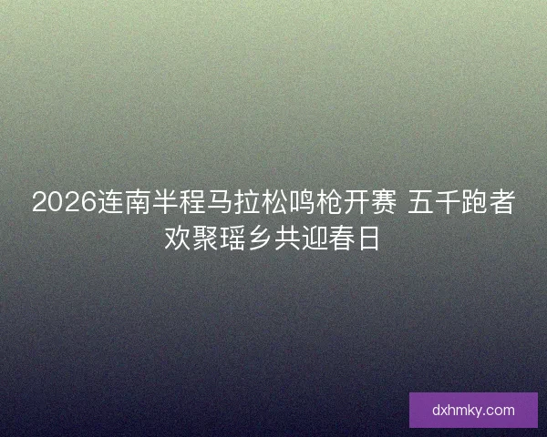 2026连南半程马拉松鸣枪开赛 五千跑者欢聚瑶乡共迎春日