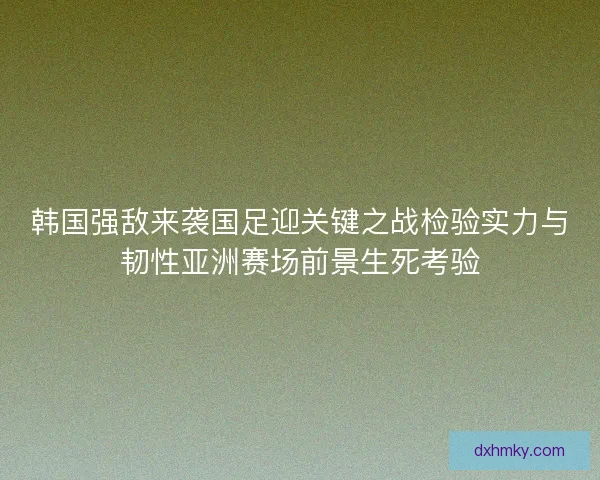 韩国强敌来袭国足迎关键之战检验实力与韧性亚洲赛场前景生死考验