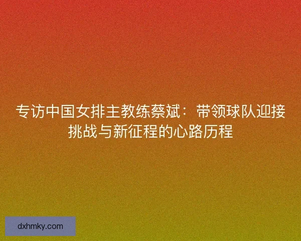 专访中国女排主教练蔡斌：带领球队迎接挑战与新征程的心路历程