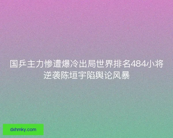 国乒主力惨遭爆冷出局世界排名484小将逆袭陈垣宇陷舆论风暴