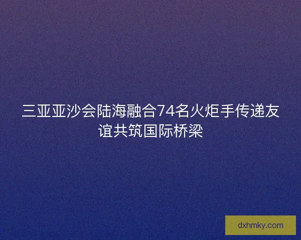三亚亚沙会陆海融合74名火炬手传递友谊共筑国际桥梁