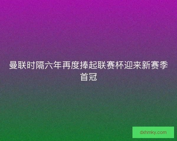 曼联时隔六年再度捧起联赛杯迎来新赛季首冠 曼联时隔六年再度捧起联赛杯迎来新赛季首冠