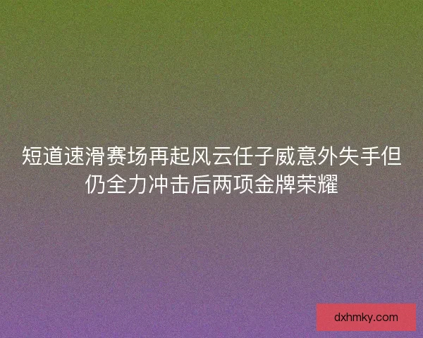 短道速滑赛场再起风云任子威意外失手但仍全力冲击后两项金牌荣耀 短道速滑赛场再起风云任子威意外失手但仍全力冲击后两项金牌荣耀