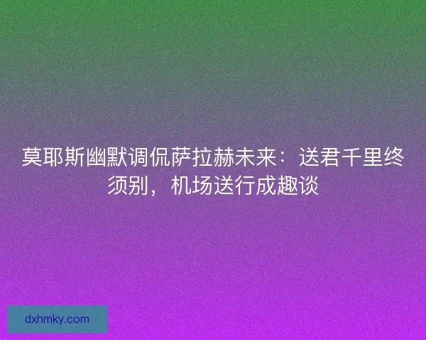 莫耶斯幽默调侃萨拉赫未来：送君千里终须别，机场送行成趣谈