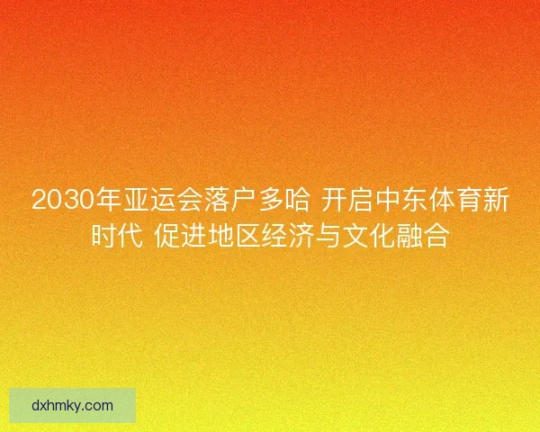 2030年亚运会落户多哈 开启中东体育新时代 促进地区经济与文化融合