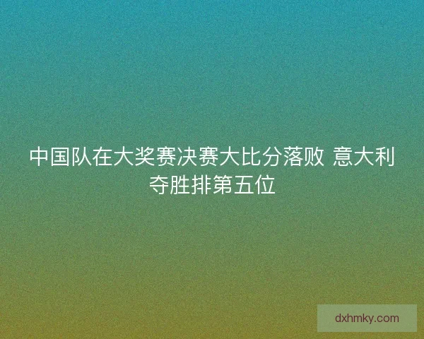 中国队在大奖赛决赛大比分落败 意大利夺胜排第五位 中国队在大奖赛决赛大比分落败 意大利夺胜排第五位