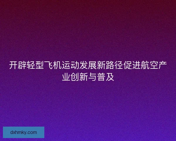 开辟轻型飞机运动发展新路径促进航空产业创新与普及