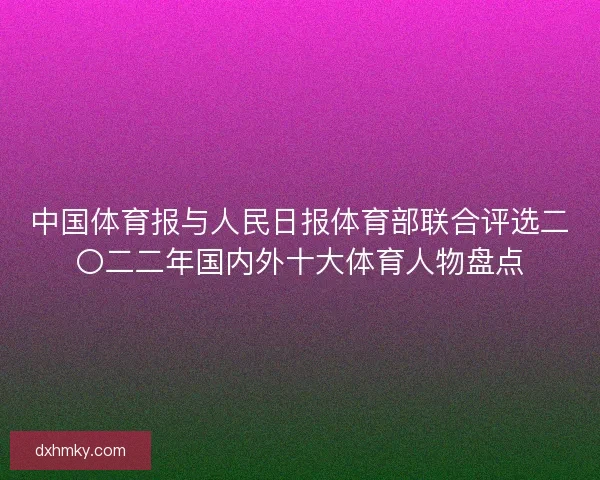 中国体育报与人民日报体育部联合评选二〇二二年国内外十大体育人物盘点 中国体育报与人民日报体育部联合评选二〇二二年国内外十大体育人物盘点