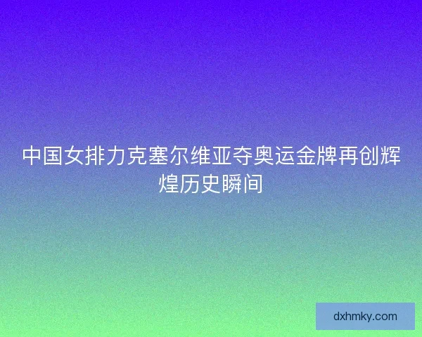 中国女排力克塞尔维亚夺奥运金牌再创辉煌历史瞬间