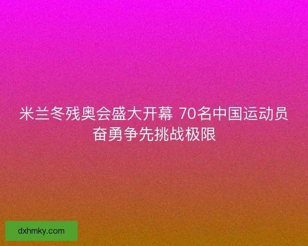 米兰冬残奥会盛大开幕 70名中国运动员奋勇争先挑战极限