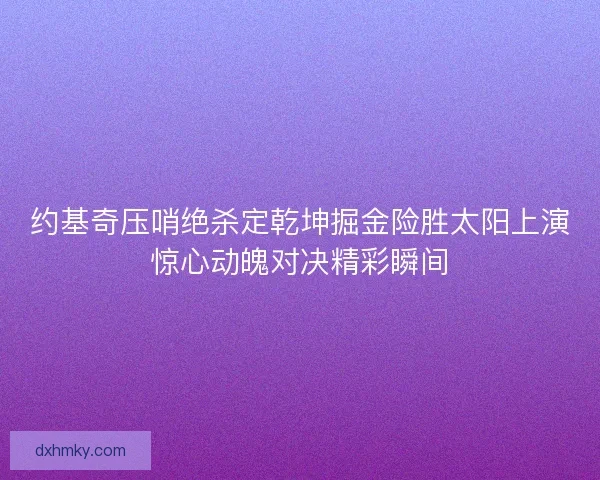 约基奇压哨绝杀定乾坤掘金险胜太阳上演惊心动魄对决精彩瞬间 约基奇压哨绝杀定乾坤掘金险胜太阳上演惊心动魄对决精彩瞬间