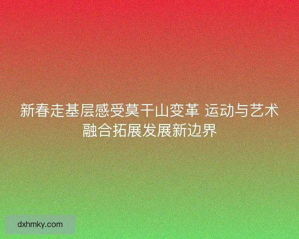 新春走基层感受莫干山变革 运动与艺术融合拓展发展新边界