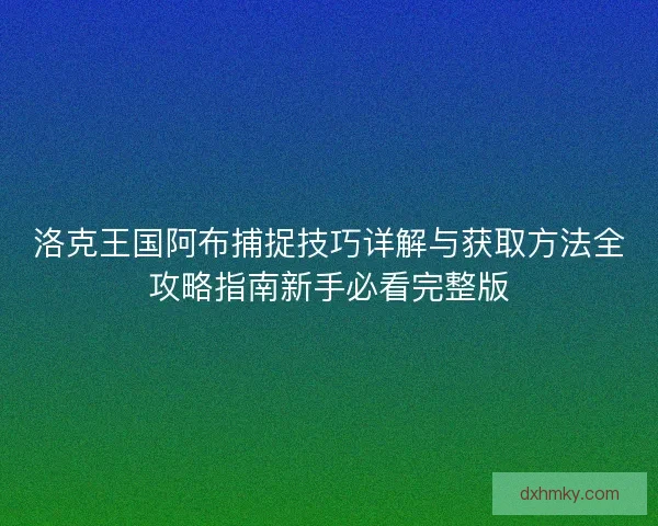 洛克王国阿布捕捉技巧详解与获取方法全攻略指南新手必看完整版