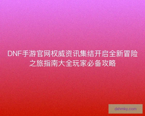 DNF手游官网权威资讯集结开启全新冒险之旅指南大全玩家必备攻略