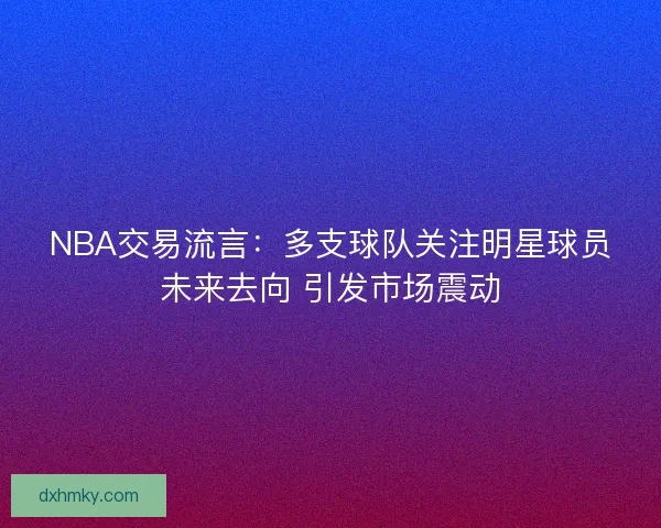 NBA交易流言:多支球队关注明星球员未来去向 引发市场震动 NBA交易流言:多支球队关注明星球员未来去向 引发市场震动