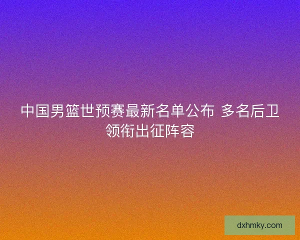中国男篮世预赛最新名单公布 多名后卫领衔出征阵容