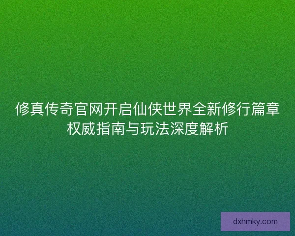 修真传奇官网开启仙侠世界全新修行篇章权威指南与玩法深度解析