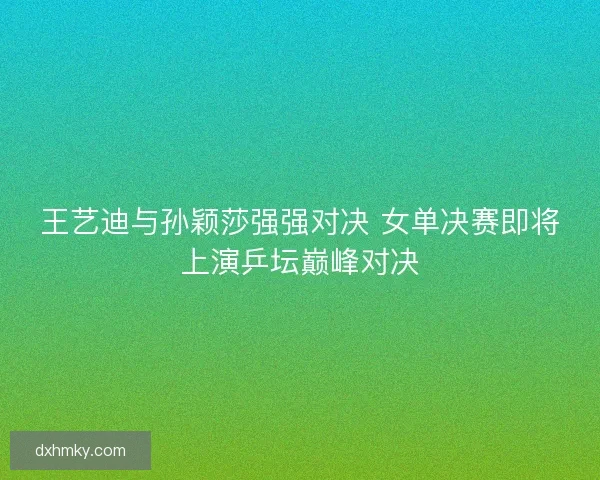 王艺迪与孙颖莎强强对决 女单决赛即将上演乒坛巅峰对决 王艺迪与孙颖莎强强对决 女单决赛即将上演乒坛巅峰对决