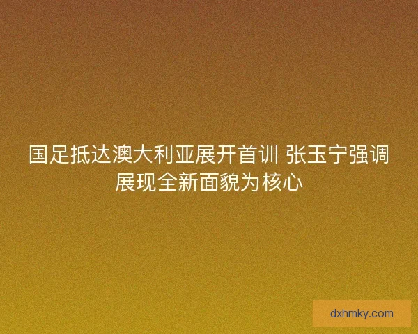 国足抵达澳大利亚展开首训 张玉宁强调展现全新面貌为核心